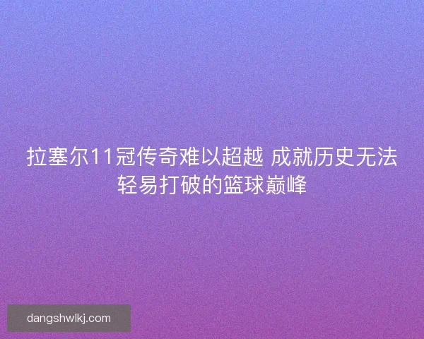 拉塞尔11冠传奇难以超越 成就历史无法轻易打破的篮球巅峰