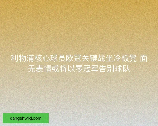 利物浦核心球员欧冠关键战坐冷板凳 面无表情或将以零冠军告别球队