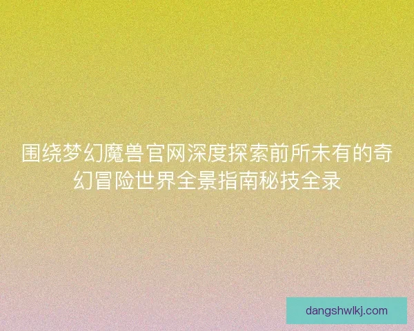 围绕梦幻魔兽官网深度探索前所未有的奇幻冒险世界全景指南秘技全录